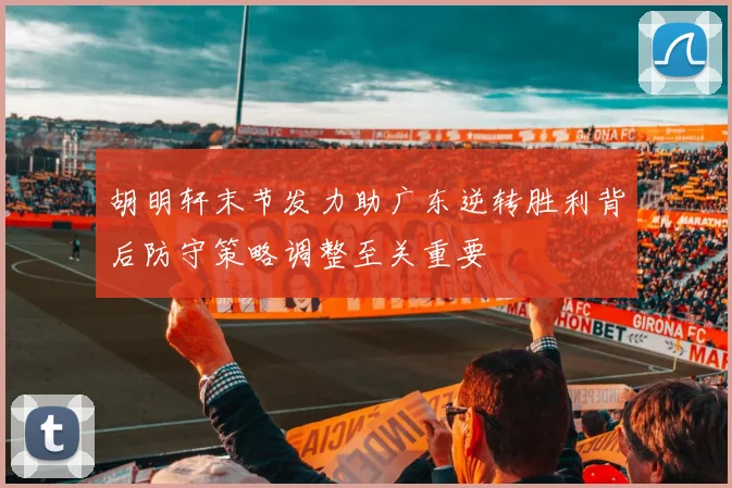 胡明轩末节发力助广东逆转胜利背后防守策略调整至关重要