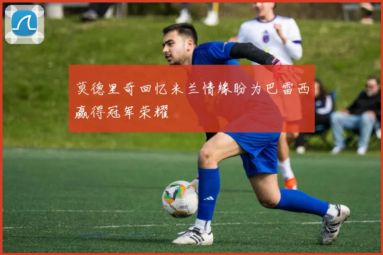 莫德里奇回忆米兰情缘盼为巴雷西赢得冠军荣耀