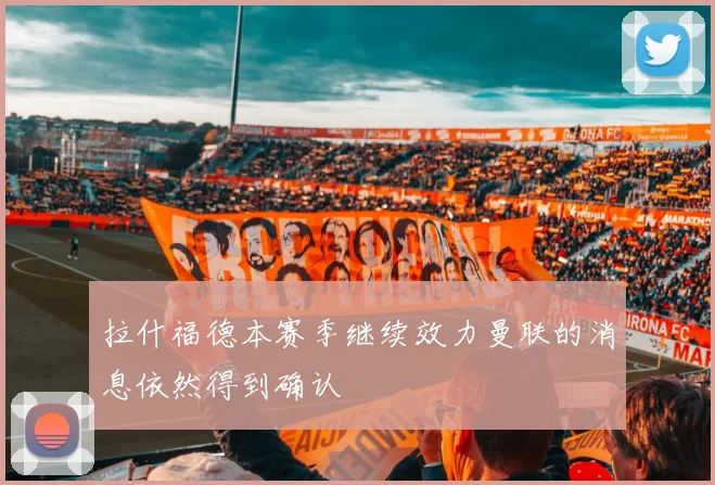 拉什福德本赛季继续效力曼联的消息依然得到确认