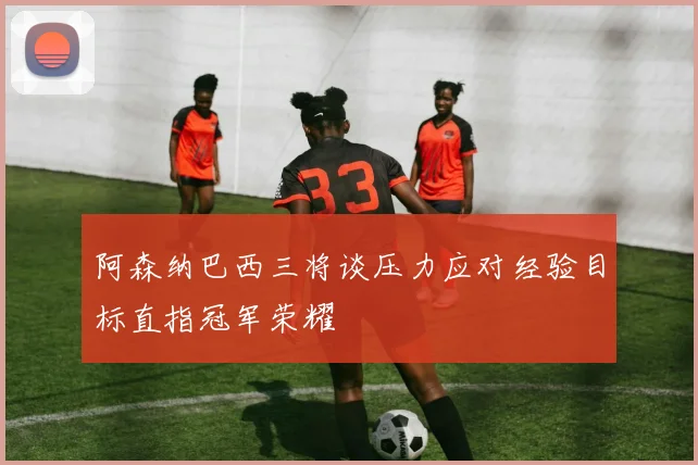 阿森纳巴西三将谈压力应对经验目标直指冠军荣耀