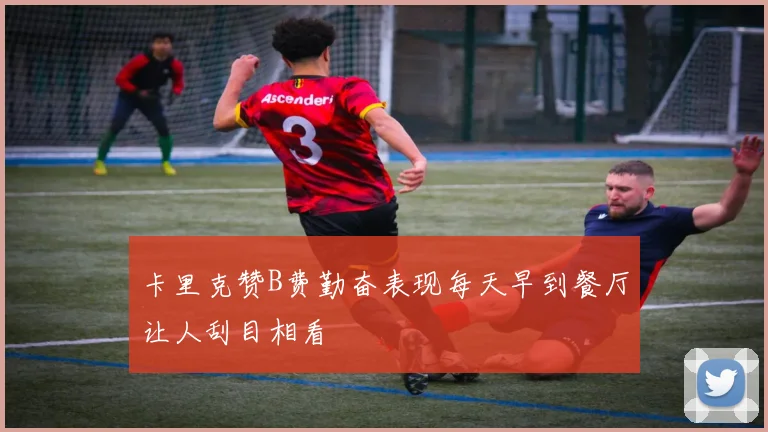 卡里克赞B费勤奋表现每天早到餐厅让人刮目相看