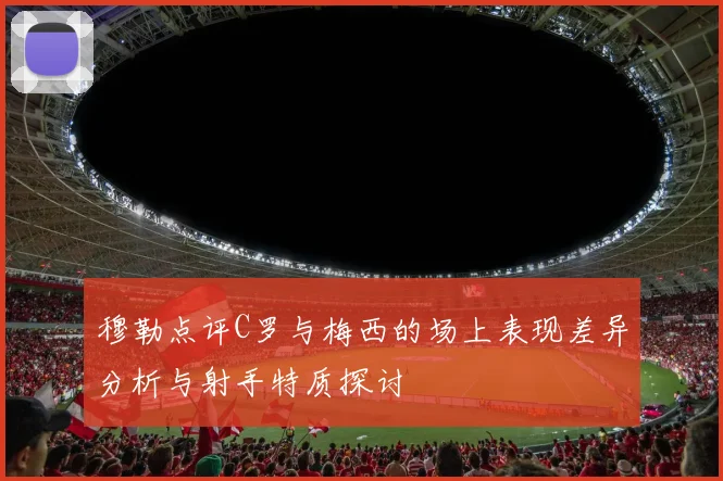 穆勒点评C罗与梅西的场上表现差异分析与射手特质探讨