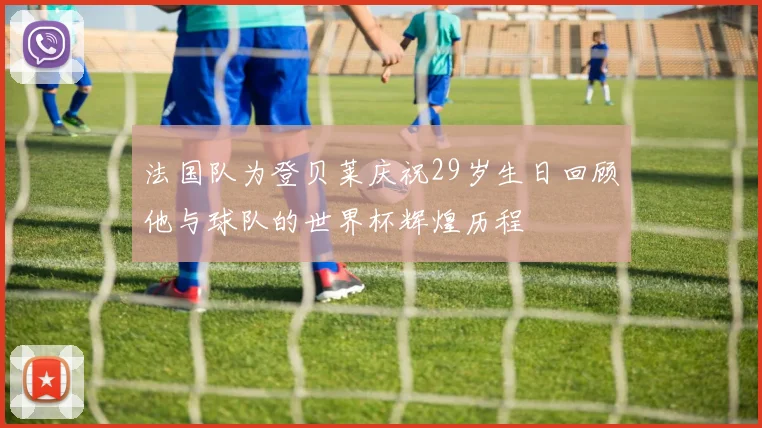 法国队为登贝莱庆祝29岁生日回顾他与球队的世界杯辉煌历程