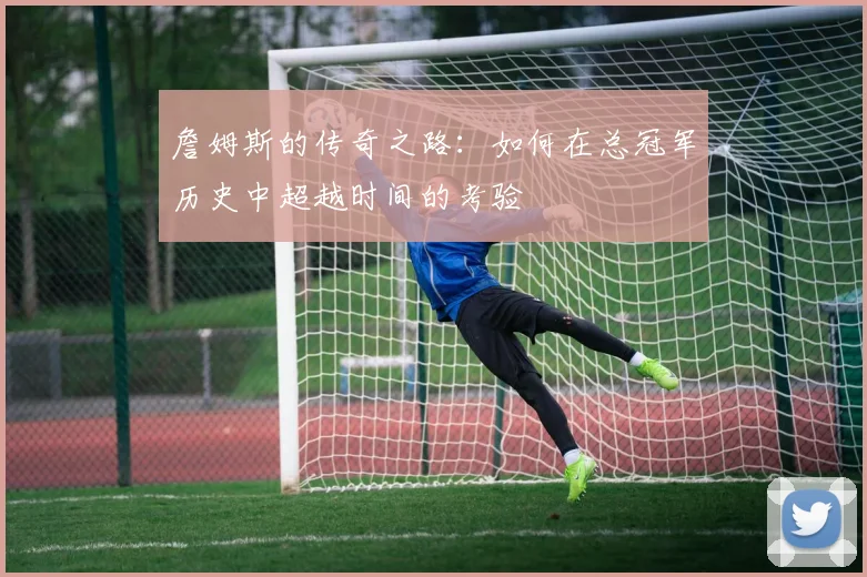 詹姆斯的传奇之路：如何在总冠军历史中超越时间的考验