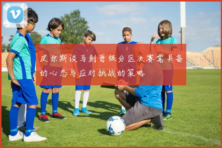 皮尔斯谈马刺晋级分区决赛需具备的心态与应对挑战的策略