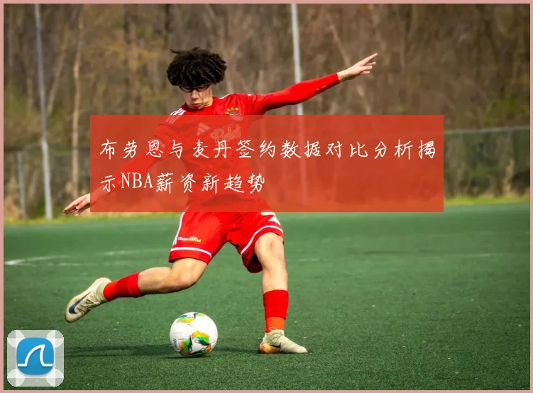 布劳恩与麦丹签约数据对比分析揭示NBA薪资新趋势