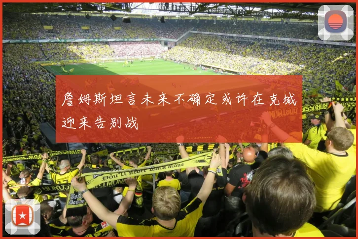 詹姆斯坦言未来不确定或许在克城迎来告别战