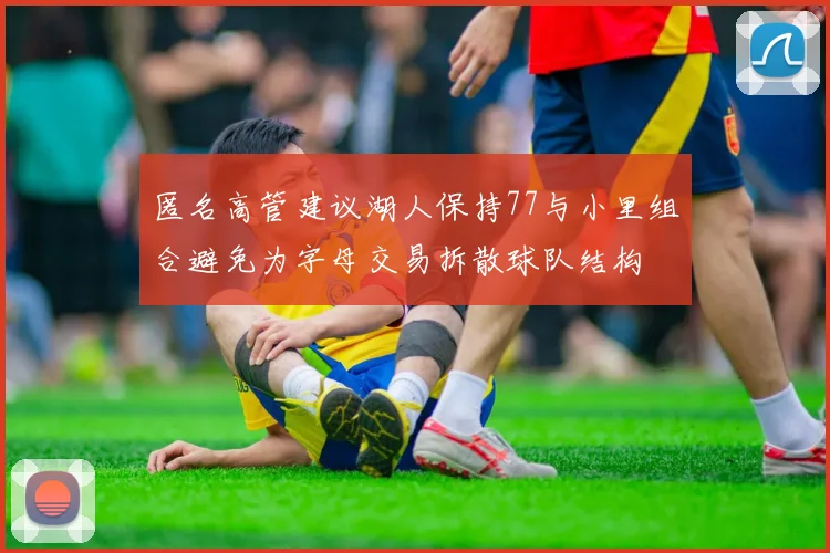 匿名高管建议湖人保持77与小里组合避免为字母交易拆散球队结构