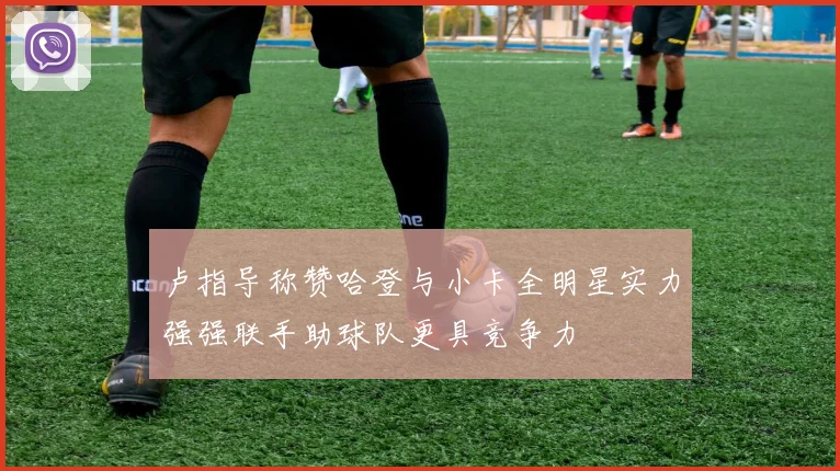卢指导称赞哈登与小卡全明星实力强强联手助球队更具竞争力