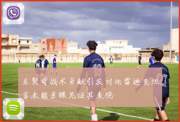 东契奇战术贡献引发讨论雷迪克坦言未能亲眼见证其表现