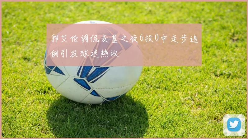 郭艾伦调侃麦基之夜6投0中走步违例引发球迷热议